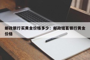 邮政银行买黄金价格多少：邮政储蓄银行黄金价格