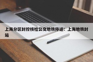 上海分区封控核检公交地铁停运：上海地铁封站