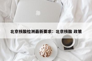 北京核酸检测最新要求：北京核酸 政策