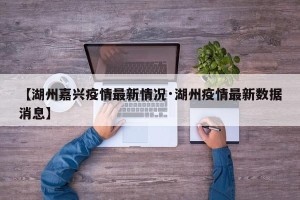 【湖州嘉兴疫情最新情况·湖州疫情最新数据消息】