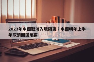 2023年中国取消入境隔离›中国明年上半年取消回国隔离