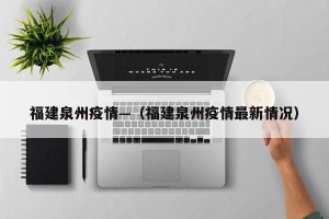 福建泉州疫情—（福建泉州疫情最新情况）