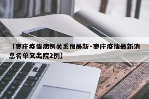 【枣庄疫情病例关系图最新·枣庄疫情最新消息名单又出院2例】