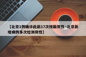 【北京1例确诊此前17次核酸阴性·北京新增病例多次检测阴性】