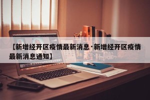 【新增经开区疫情最新消息·新增经开区疫情最新消息通知】