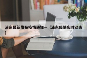 浦东最新发布疫情通知—（浦东疫情实时动态）