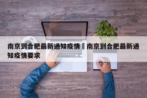 南京到合肥最新通知疫情›南京到合肥最新通知疫情要求