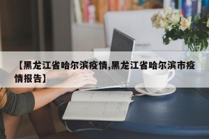 【黑龙江省哈尔滨疫情,黑龙江省哈尔滨市疫情报告】