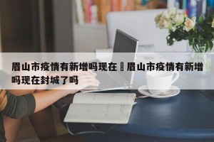 眉山市疫情有新增吗现在›眉山市疫情有新增吗现在封城了吗