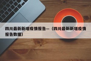 四川最新新增疫情报告—（四川最新新增疫情报告数据）