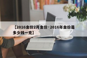 【2016金价2月金价·2016年金价是多少钱一克】