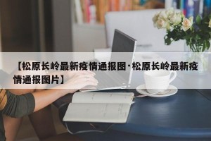 【松原长岭最新疫情通报图·松原长岭最新疫情通报图片】