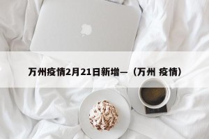万州疫情2月21日新增—（万州 疫情）
