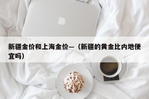 新疆金价和上海金价—（新疆的黄金比内地便宜吗）
