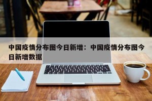 中国疫情分布图今日新增：中国疫情分布图今日新增数据