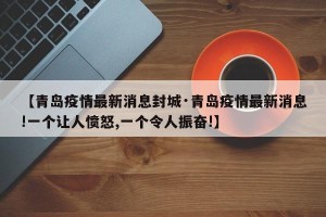 【青岛疫情最新消息封城·青岛疫情最新消息!一个让人愤怒,一个令人振奋!】