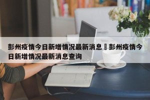 彭州疫情今日新增情况最新消息›彭州疫情今日新增情况最新消息查询