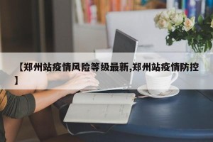 【郑州站疫情风险等级最新,郑州站疫情防控】