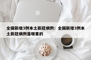 全国新增3例本土新冠病例：全国新增3例本土新冠病例是哪里的