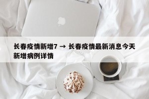 长春疫情新增7 → 长春疫情最新消息今天新增病例详情