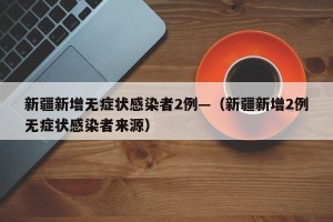 新疆新增无症状感染者2例—（新疆新增2例无症状感染者来源）