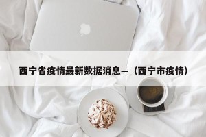 西宁省疫情最新数据消息—（西宁市疫情）