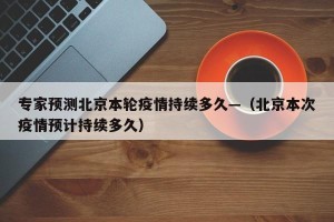 专家预测北京本轮疫情持续多久—（北京本次疫情预计持续多久）
