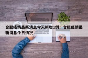 合肥疫情最新消息今天新增1例：合肥疫情最新消息今日情况