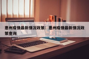 惠州疫情最新情况政策：惠州疫情最新情况政策查询