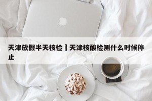 天津放假半天核检›天津核酸检测什么时候停止