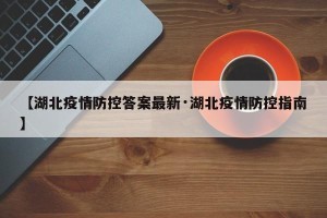 【湖北疫情防控答案最新·湖北疫情防控指南】