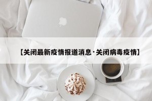 【关闭最新疫情报道消息·关闭病毒疫情】
