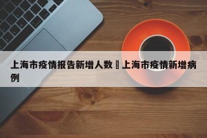 上海市疫情报告新增人数›上海市疫情新增病例