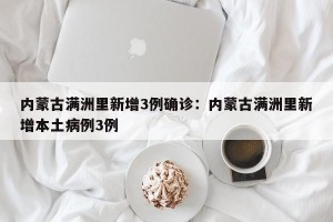 内蒙古满洲里新增3例确诊：内蒙古满洲里新增本土病例3例