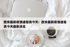 西安最新疫情通报表今天：西安最新疫情通报表今天最新消息
