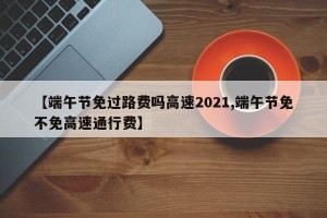 【端午节免过路费吗高速2021,端午节免不免高速通行费】
