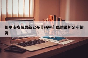 扬中市疫情最新公布›扬中市疫情最新公布情况