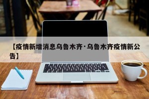 【疫情新增消息乌鲁木齐·乌鲁木齐疫情新公告】