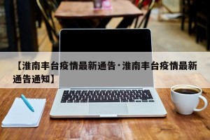 【淮南丰台疫情最新通告·淮南丰台疫情最新通告通知】