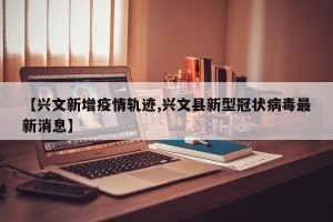 【兴文新增疫情轨迹,兴文县新型冠状病毒最新消息】