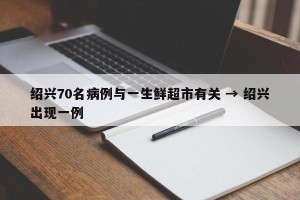 绍兴70名病例与一生鲜超市有关 → 绍兴出现一例