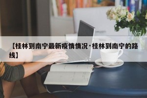 【桂林到南宁最新疫情情况·桂林到南宁的路线】