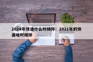 2024年快递什么时候停：2021年的快递啥时候停