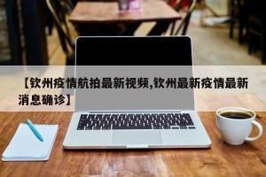 【钦州疫情航拍最新视频,钦州最新疫情最新消息确诊】