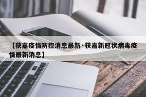 【获嘉疫情防控消息最新·获嘉新冠状病毒疫情最新消息】