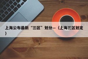 上海公布最新“三区”划分—（上海三区划定）