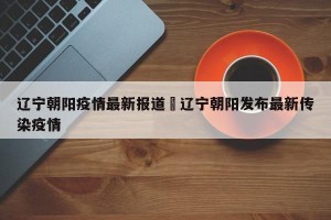 辽宁朝阳疫情最新报道›辽宁朝阳发布最新传染疫情