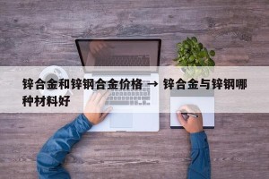 锌合金和锌钢合金价格 → 锌合金与锌钢哪种材料好