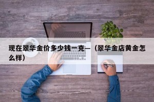 现在翠华金价多少钱一克—（翠华金店黄金怎么样）