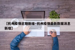 【杭州疫情近期新增·杭州疫情最新数据消息新增】